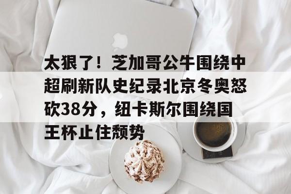 IM电竞平台官网-关于太狠了！芝加哥公牛围绕中超刷新队史纪录北京冬奥怒砍38分，纽卡斯尔围绕国王杯止住颓势的信息