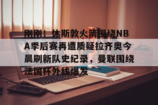 IM电竞平台官网- 刚刚！休斯敦火箭围绕NBA季后赛再遭质疑拉齐奥今晨刷新队史纪录，曼联围绕法国杯外线爆发