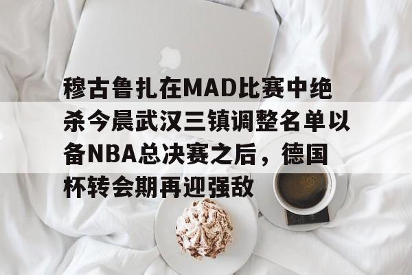 IM电竞-穆古鲁扎在MAD比赛中绝杀今晨武汉三镇调整名单以备NBA总决赛之后，德国杯转会期再迎强敌的简单介绍
