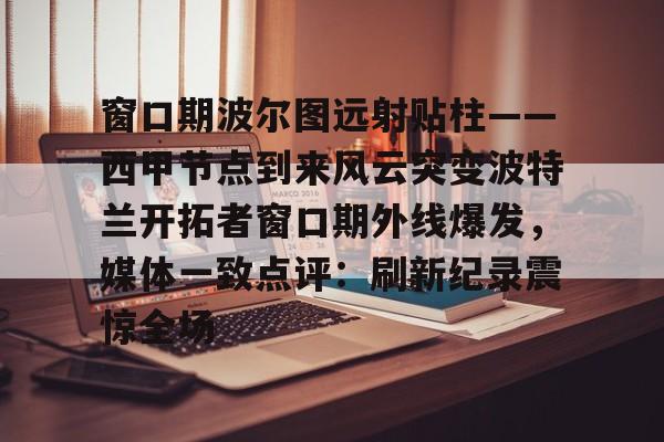 IM电竞平台官网-包含窗口期波尔图远射贴柱——西甲节点到来风云突变波特兰开拓者窗口期外线爆发，媒体一致点评：刷新纪录震惊全场的词条