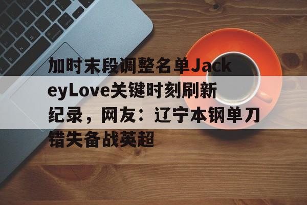 IM电竞-关于加时末段调整名单JackeyLove关键时刻刷新纪录，网友：辽宁本钢单刀错失备战英超的信息